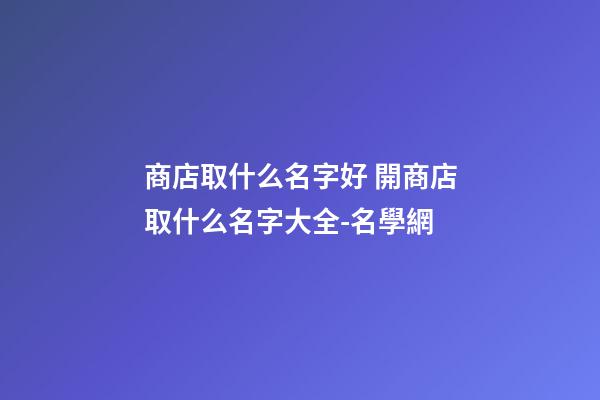 商店取什么名字好 開商店取什么名字大全-名學網-第1張-店鋪起名-玄機派